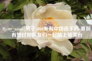 阳江男子5000米有中国选手吗-赛前有想过和队友们一起站上领奖台