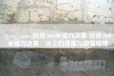 阳江短道5000米接力决赛-短道5000米接力决赛：冰上的速度与激情碰撞