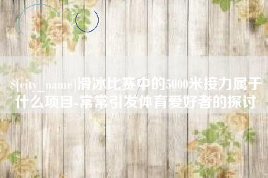 阳江滑冰比赛中的5000米接力属于什么项目-常常引发体育爱好者的探讨