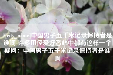 阳江中国男子五千米记录保持者是谁啊-许多田径爱好者心中都有这样一个疑问：中国男子五千米记录保持者是谁啊