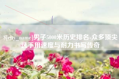 阳江男子5000米历史排名-众多顶尖选手用速度与耐力书写传奇