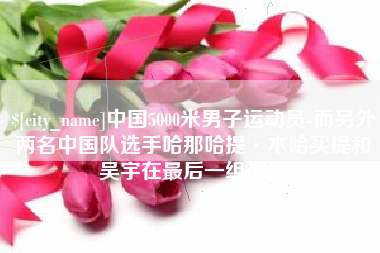 阳江中国5000米男子运动员-而另外两名中国队选手哈那哈提·木哈买提和吴宇在最后一组出场